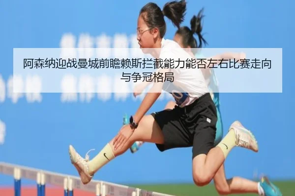 阿森纳迎战曼城前瞻赖斯拦截能力能否左右比赛走向与争冠格局