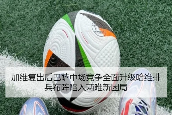 加维复出后巴萨中场竞争全面升级哈维排兵布阵陷入两难新困局