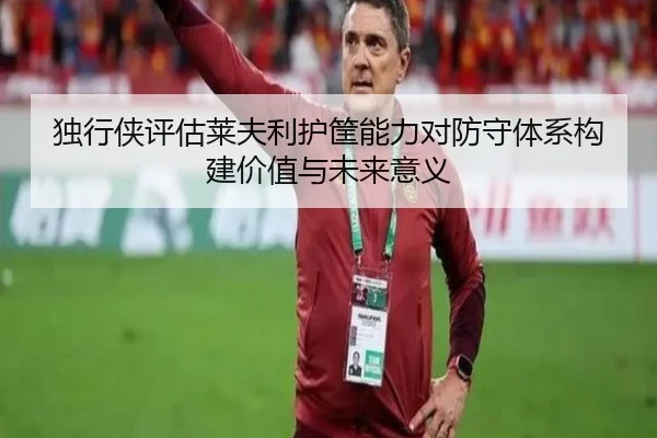 独行侠评估莱夫利护筐能力对防守体系构建价值与未来意义