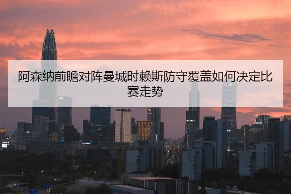 阿森纳前瞻对阵曼城时赖斯防守覆盖如何决定比赛走势